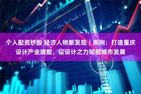 个人配资炒股 经济人物新发现｜周刚：打造重庆设计产业旗舰，以设计之力赋能城市发展