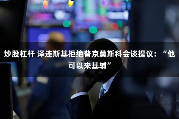 炒股杠杆 泽连斯基拒绝普京莫斯科会谈提议：“他可以来基辅”