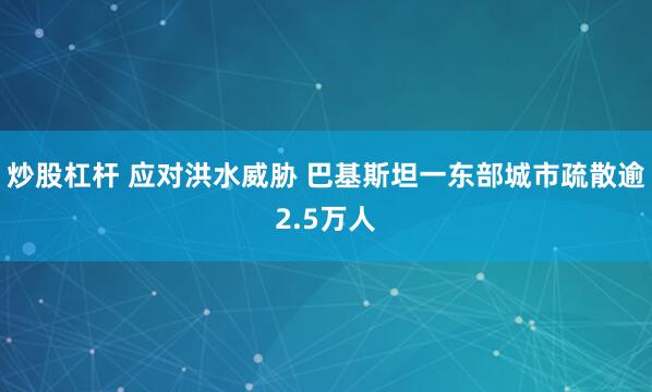 炒股杠杆 应对洪水威胁 巴基斯坦一东部城市疏散逾2.5万人