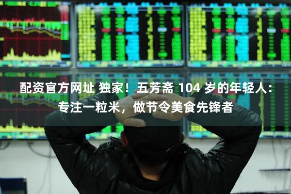 配资官方网址 独家！五芳斋 104 岁的年轻人：专注一粒米，做节令美食先锋者