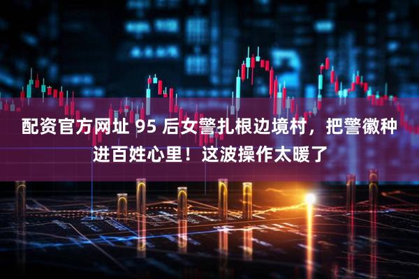 配资官方网址 95 后女警扎根边境村，把警徽种进百姓心里！这波操作太暖了
