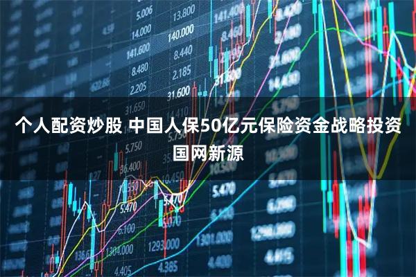 个人配资炒股 中国人保50亿元保险资金战略投资国网新源