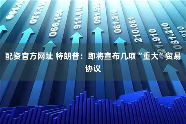 配资官方网址 特朗普：即将宣布几项“重大”贸易协议