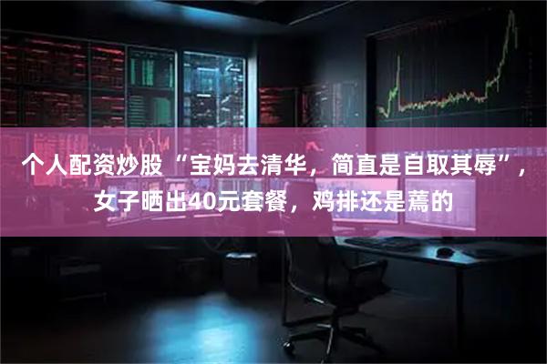个人配资炒股 “宝妈去清华，简直是自取其辱”，女子晒出40元套餐，鸡排还是蔫的