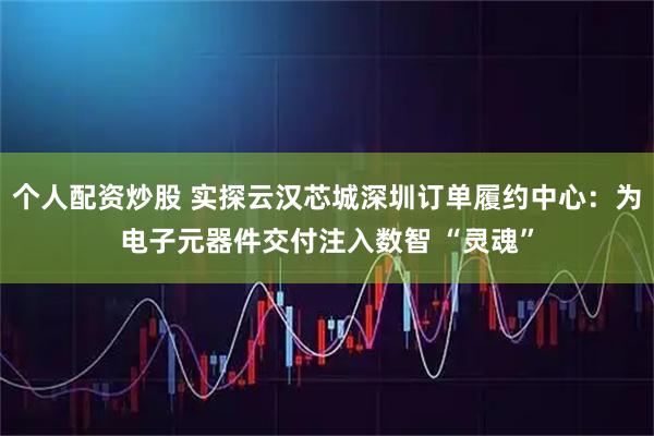 个人配资炒股 实探云汉芯城深圳订单履约中心：为电子元器件交付注入数智 “灵魂”