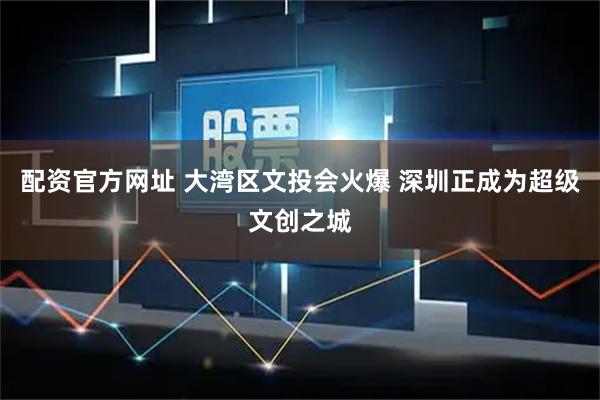 配资官方网址 大湾区文投会火爆 深圳正成为超级文创之城