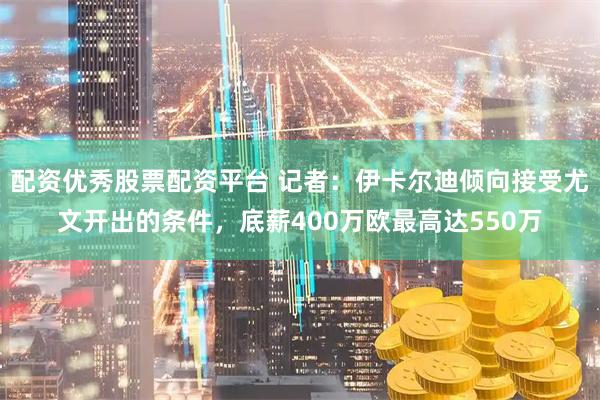 配资优秀股票配资平台 记者：伊卡尔迪倾向接受尤文开出的条件，底薪400万欧最高达550万