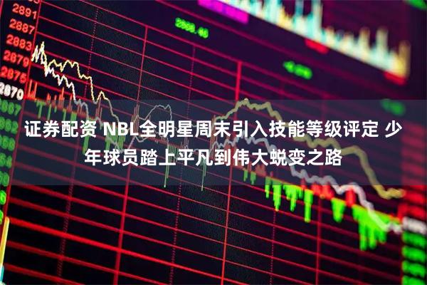 证券配资 NBL全明星周末引入技能等级评定 少年球员踏上平凡到伟大蜕变之路