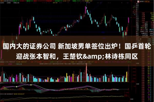 国内大的证券公司 新加坡男单签位出炉！国乒首轮迎战张本智和，王楚钦&林诗栋同区