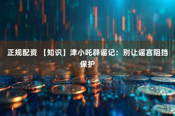 正规配资 【知识】津小吒辟谣记：别让谣言阻挡保护
