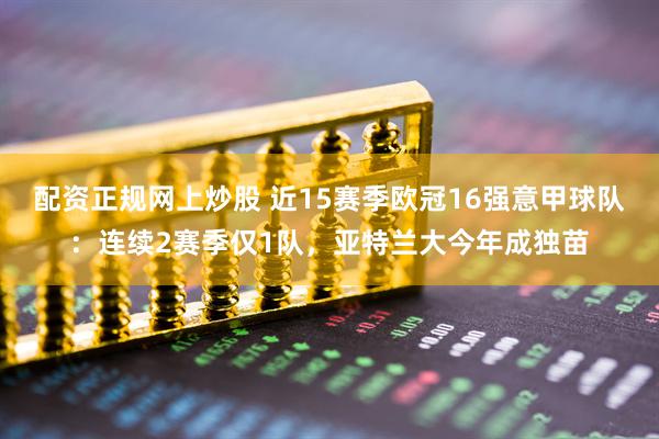 配资正规网上炒股 近15赛季欧冠16强意甲球队：连续2赛季仅1队，亚特兰大今年成独苗