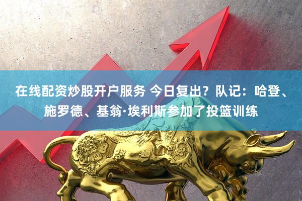 在线配资炒股开户服务 今日复出？队记：哈登、施罗德、基翁·埃利斯参加了投篮训练