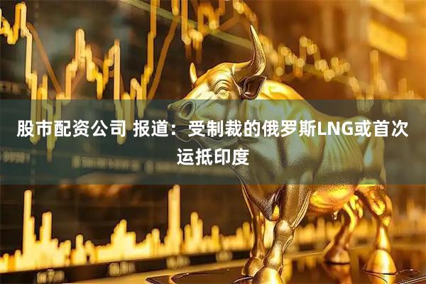 股市配资公司 报道：受制裁的俄罗斯LNG或首次运抵印度
