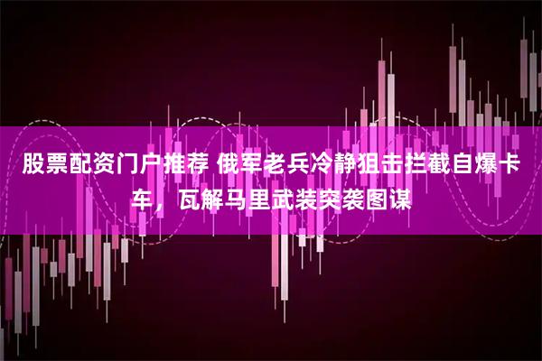 股票配资门户推荐 俄军老兵冷静狙击拦截自爆卡车，瓦解马里武装突袭图谋
