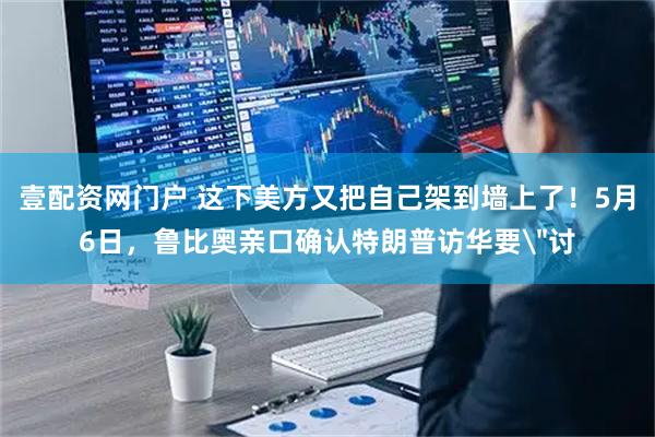 壹配资网门户 这下美方又把自己架到墙上了！5月6日，鲁比奥亲口确认特朗普访华要＂讨