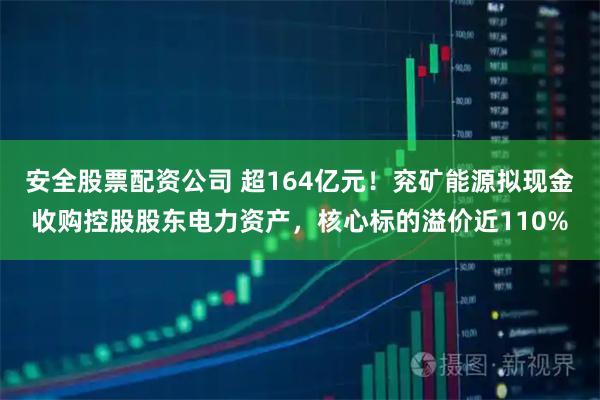 安全股票配资公司 超164亿元！兖矿能源拟现金收购控股股东电力资产，核心标的溢价近110%