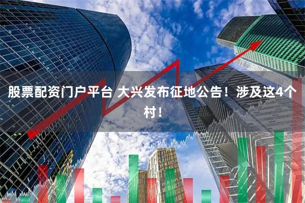 股票配资门户平台 大兴发布征地公告！涉及这4个村！