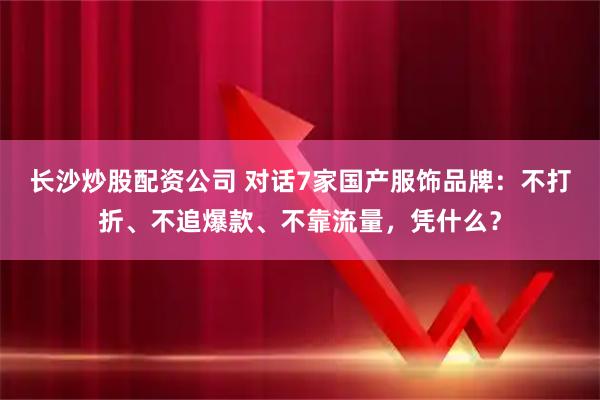 长沙炒股配资公司 对话7家国产服饰品牌：不打折、不追爆款、不靠流量，凭什么？