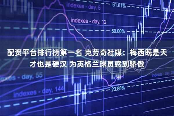 配资平台排行榜第一名 克劳奇社媒：梅西既是天才也是硬汉 为英格兰球员感到骄傲