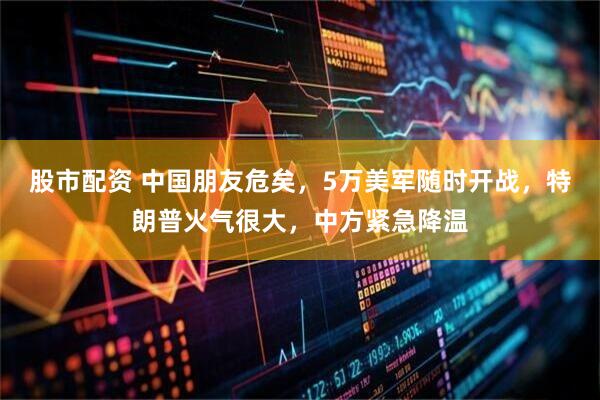 股市配资 中国朋友危矣，5万美军随时开战，特朗普火气很大，中方紧急降温