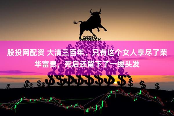 股投网配资 大清三百年，只有这个女人享尽了荣华富贵，死后还留下了一缕头发