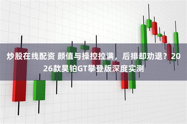 炒股在线配资 颜值与操控拉满，后排却劝退？2026款昊铂GT攀登版深度实测