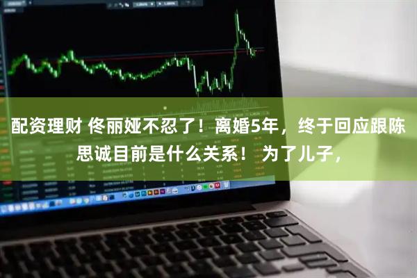 配资理财 佟丽娅不忍了！离婚5年，终于回应跟陈思诚目前是什么关系！ 为了儿子，
