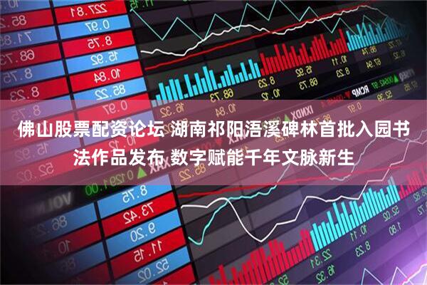 佛山股票配资论坛 湖南祁阳浯溪碑林首批入园书法作品发布 数字赋能千年文脉新生