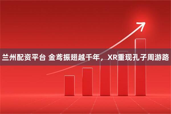 兰州配资平台 金鸢振翅越千年，XR重现孔子周游路